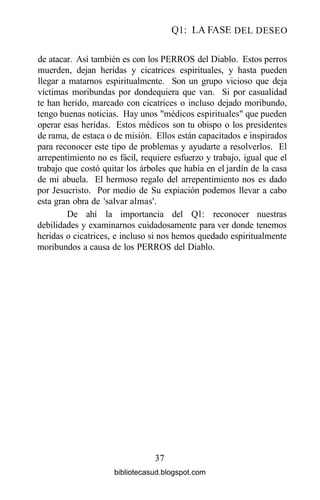 Ql: LA FASE DEL DESEO
de atacar. Así también es con los PERROS del Diablo. Estos perros
muerden, dejan heridas y cicatrices espirituales, y hasta pueden
llegar a matarnos espiritualmente. Son un grupo vicioso que deja
víctimas moribundas por dondequiera que van. Si por casualidad
te han herido, marcado con cicatrices o incluso dejado moribundo,
tengo buenas noticias. Hay unos "médicos espirituales" que pueden
operar esas heridas. Estos médicos son tu obispo o los presidentes
de rama, de estaca o de misión. Ellos están capacitados e inspirados
para reconocer este tipo de problemas y ayudarte a resolverlos. El
arrepentimiento no es fácil, requiere esfuerzo y trabajo, igual que el
trabajo que costó quitar los árboles que había en el jardín de la casa
de mi abuela. El hermoso regalo del arrepentimiento nos es dado
por Jesucristo. Por medio de Su expiación podemos llevar a cabo
esta gran obra de 'salvar almas'.
De ahí la importancia del Ql: reconocer nuestras
debilidades y examinarnos cuidadosamente para ver donde tenemos
heridas o cicatrices, e incluso si nos hemos quedado espiritualmente
moribundos a causa de los PERROS del Diablo.
37
bibliotecasud.blogspot.com
 
