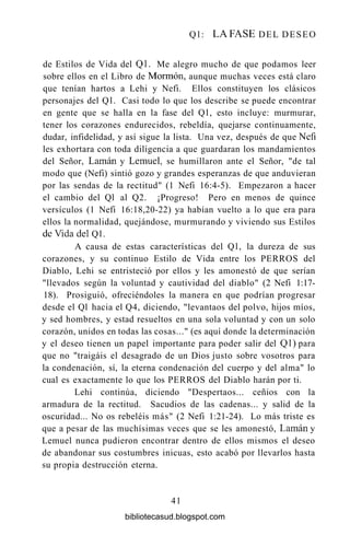 Q l : LA FASE DEL DESEO
de Estilos de Vida del Q1. Me alegro mucho de que podamos leer
sobre ellos en el Libro de Mormón, aunque muchas veces está claro
que tenían hartos a Lehi y Nefi. Ellos constituyen los clásicos
personajes del Ql. Casi todo lo que los describe se puede encontrar
en gente que se halla en la fase del Ql, esto incluye: murmurar,
tener los corazones endurecidos, rebeldía, quejarse continuamente,
dudar, infidelidad, y así sigue la lista. Una vez, después de que Nefi
les exhortara con toda diligencia a que guardaran los mandamientos
del Señor, Laman y Lemuel, se humillaron ante el Señor, "de tal
modo que (Nefi) sintió gozo y grandes esperanzas de que anduvieran
por las sendas de la rectitud" (1 Nefi 16:4-5). Empezaron a hacer
el cambio del Ql al Q2. ¡Progreso! Pero en menos de quince
versículos (1 Nefi 16:18,20-22) ya habían vuelto a lo que era para
ellos la normalidad, quejándose, murmurando y viviendo sus Estilos
de Vida del Ql.
A causa de estas características del Ql, la dureza de sus
corazones, y su continuo Estilo de Vida entre los PERROS del
Diablo, Lehi se entristeció por ellos y les amonestó de que serían
"llevados según la voluntad y cautividad del diablo" (2 Nefi 1:17-
18). Prosiguió, ofreciéndoles la manera en que podrían progresar
desde el Ql hacia el Q4, diciendo, "levantaos del polvo, hijos míos,
y sed hombres, y estad resueltos en una sola voluntad y con un solo
corazón, unidos en todas las cosas..." (es aquí donde la determinación
y el deseo tienen un papel importante para poder salir del Ql) para
que no "traigáis el desagrado de un Dios justo sobre vosotros para
la condenación, sí, la eterna condenación del cuerpo y del alma" lo
cual es exactamente lo que los PERROS del Diablo harán por ti.
Lehi continúa, diciendo "Despertaos... ceñios con la
armadura de la rectitud. Sacudios de las cadenas... y salid de la
oscuridad... No os rebeléis más" (2 Nefi 1:21-24). Lo más triste es
que a pesar de las muchísimas veces que se les amonestó, Laman y
Lemuel nunca pudieron encontrar dentro de ellos mismos el deseo
de abandonar sus costumbres inicuas, esto acabó por llevarlos hasta
su propia destrucción eterna.
41
bibliotecasud.blogspot.com
 