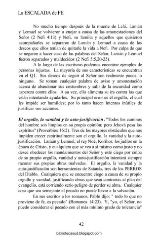 La ESCALADA de FE
No mucho tiempo después de la muerte de Lehi, Laman
y Lemuel se volvieron a enojar a causa de las amonestaciones del
Señor (2 Nefi 4:13) y Nefi, su familia y aquellos que quisieron
acompañarles se separaron de Laman y Lemuel a causa de los
deseos que ellos tenían de quitarle la vida a Nefi. Por culpa de que
se negaron a hacer caso de las palabras del Señor, Laman y Lemuel
fueron separados y maldecidos (2 Nefi 5:5,20-25).
A lo largo de las escrituras podemos encontrar ejemplos de
personas injustas. La mayoría de sus características se encuentran
en el Ql. Sus deseos de seguir al Señor son realmente pocos, o
ninguno. Se toman cualquier palabra de aviso y amonestación
acerca de abandonar sus costumbres y salir de la oscuridad como
aspereza contra ellos. A su vez, ello alimenta su ira contra los que
están intentando ayudarles. Su principal error es el orgullo, el cual
les impide ser humildes; por lo tanto hacen intentos inútiles de
justificar sus acciones.
El orgullo, la vanidad y la auto-justificación. "Todos los caminos
del hombre son limpios en su propia opinión; pero Jehová pesa los
espíritus" (Proverbios 16:2). Tres de los mayores obstáculos que nos
impiden crecer espiritualmente son el orgullo, la vanidad y la auto-
justificación. Laman y Lemuel, el rey Noé, Korihor, los judíos en la
época de Cristo, y cualquiera que se vea a sí mismo como justo y no
desee obedecer los mandamientos del Señor y esté ciego por culpa
de su propio orgullo, vanidad y auto-justificación intentará siempre
razonar sus propias obras malvadas. El orgullo, la vanidad y la
auto-justificación son herramientas de Satanás, tres de los PERROS
del Diablo. Cualquiera que se encuentre ciego a causa de su propio
orgullo y vanidad, justificando obras que sean contrarias al plan del
evangelio, está corriendo serio peligro de perder su alma. Cualquier
cosa que sea semejante al pecado no puede llevar a la salvación.
En sus escritos a los romanos, Pablo dijo: " todo lo que no
proviene de fe, es pecado" (Romanos 14:23). Y, "yo, el Señor, no
puedo considerar el pecado con el más mínimo grado de tolerancia"
42
bibliotecasud.blogspot.com
 