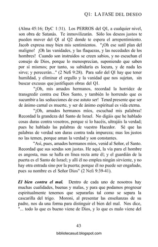 Ql: LA FASE DEL DESEO
(Alma 45:16; DyC 1:31). Los PERROS del Ql, a cualquier nivel,
son obra de Satanás. Te inmovilizarán. Sólo los deseos justos te
pueden mover del Ql al Q2 donde te espera el arrepentimiento.
Jacob expresa muy bien mis sentimientos. "¡Oh ese sutil plan del
maligno! ¡Oh las vanidades, y las flaquezas, y las necedades de los
hombres! Cuando son instruidos se creen sabios, y no escuchan el
consejo de Dios, porque lo menosprecian, suponiendo que saben
por sí mismos; por tanto, su sabiduría es locura, y de nada les
sirve; y perecerán..." (2 Nefi 9:28). Para salir del Ql hay que tener
humildad, y eliminar el orgullo y la vanidad que nos sujetan, sin
buscar excusas que justifiquen obras del Ql.
"¡Oh, mis amados hermanos, recordad la horridez de
transgredir contra ese Dios Santo, y también lo horrendo que es
sucumbir a las seducciones de ese astuto ser! Tened presente que ser
de ánimo carnal es muerte, y ser de ánimo espiritual es vida eterna.
"¡Oh, amados hermanos míos, escuchad mis palabras!
Recordad la grandeza del Santo de Israel. No digáis que he hablado
cosas duras contra vosotros, porque si lo hacéis, ultrajáis la verdad;
pues he hablado las palabras de vuestro Hacedor. Sé que las
palabras de verdad son duras contra toda impureza; mas los justos
no las temen, porque aman la verdad y son constantes.
"Así, pues, amados hermanos míos, venid al Señor, el Santo.
Recordad que sus sendas son justas. He aquí, la vía para el hombre
es angosta, mas se halla en línea recta ante él; y el guardián de la
puerta es el Santo de Israel; y allí él no emplea ningún sirviente, y no
hay otra entrada sino por la puerta; porque él no puede ser engañado,
pues su nombre es el Señor Dios" (2 Nefi 9:39-41).
El bien contra el mal. Dentro de cada uno de nosotros hay
muchas cualidades, buenas y malas, y para que podamos progresar
espiritualmente tenemos que separarlas tal como se separa la
cascarilla del trigo. Moroni, al presentar las enseñanzas de su
padre, nos da una forma para distinguir el bien del mal. Nos dice,
"... todo lo que es bueno viene de Dios, y lo que es malo viene del
43
bibliotecasud.blogspot.com
 