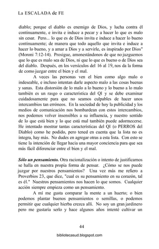 La ESCALADA de FE
diablo; porque el diablo es enemigo de Dios, y lucha contra él
continuamente, e invita e induce a pecar y a hacer lo que es malo
sin cesar. Pero... lo que es de Dios invita e induce a hacer lo bueno
continuamente; de manera que todo aquello que invita e induce a
hacer lo bueno, y a amar a Dios y a servirle, es inspirado por Dios"
(Moroni 7:12-14). Prosigue, amonestándonos de que no juzguemos
que lo que es malo sea de Dios, ni que lo que es bueno o de Dios sea
del diablo. Después, en los versículos del 16 al 19, nos da la forma
de como juzgar entre el bien y el mal.
A veces las personas ven el bien como algo malo o
indeseable, e incluso intentan darle aspecto malo a las cosas buenas
y sanas. Esta distorsión de lo malo a lo bueno y lo bueno a lo malo
también es un rasgo o característica del Ql y se debe examinar
cuidadosamente para que no seamos culpables de hacer unos
intercambios tan erróneos. En la sociedad de hoy la publicidad y los
medios de comunicación nos bombardean con estos intercambios,
nos podemos volver insensibles a su influencia, y nuestro sentido
de lo que está bien y lo que está mal también puede adormecerse.
He intentado mostrar tantas características del Ql (o PERROS del
Diablo) como he podido, pero tened en cuenta que la lista no es
íntegra, hay más. No dudes en agregar otras a esta lista. Con esto se
tiene la intención de llegar hacia una mayor conciencia para que sea
más fácil diferenciar entre el bien y el mal.
Sólo un pensamiento. Otra racionalización o intento de justificarnos
se halla en nuestra propia forma de pensar. ¿Cómo se nos puede
juzgar por nuestros pensamientos? Una vez más me refiero a
Proverbios 23, que dice, "cual es su pensamiento en su corazón, tal
es él." Nuestros pensamientos nos hacen lo que somos. Cualquier
acción siempre empieza como un pensamiento.
A mí me gusta comparar la mente a un huerto; o bien
podemos plantar buenos pensamientos o semillas, o podemos
permitir que cualquier hierba crezca allí. No soy un gran jardinero
pero me gustaría serlo y hace algunos años intenté cultivar un
44
bibliotecasud.blogspot.com
 