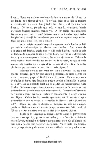 Q l : LA FASE DEL DESEO
huerto. Tenía un modelo excelente de huerto a menos de 15 metros
de donde iba a plantar el mío. Yo vivía al lado de la casa de nuestro
ex-presidente de estaca, Jim, y todos los años él cultivaba un buen
huerto. De hecho, parecía que todo el mundo en nuestro barrio
cultivaba buenos huertos menos yo. Al principio mis esfuerzos
fueron muy valerosos. Labré la tierra con un motocultor, quité todas
las piedras y trabajé la tierra hasta que tenía un aspecto muy bueno.
Después planté mis semillas de maíz.
Al principio, cuando empezó a aparecer mala hierba la dejé
por miedo a desarraigar las plantas equivocadas. Pero a medida
que crecía mi huerto, crecía más y más mala hierba. Había dejado
el trabajo de arrancar la mala hierba hasta que fue casi demasiado
tarde, y cuando me puse a hacerlo, fue un trabajo enorme. Tal vez la
mala hierba absorbió todos los nutrientes de la tierra, porque el maíz
creció solo la mitad de alto que el que estaba al otro lado de la valla,
¡lo único que recuerdo es que obtuve maíz pigmeo!
Nuestras mentes funcionan de la misma forma. No requiere
mucho esfuerzo permitir que entren pensamientos-mala hierba en
nuestro cerebro, y que al final tomen el control. En ese momento
cualquier esfuerzo que hagamos puede quedar disminuido a causa
de la división compartida también en cuidar los pensamientos-mala
hierba. Debemos ser permanentemente conscientes de cuales son los
pensamientos que dejamos que permanezcan. Debemos esforzarnos
por quitar y mantener fuera cualquier pensamiento o deseo que no
sea digno. Cristo jamás permite que entre en Su mente ningún
pensamiento que no tenga la intención de llevar a cabo (Abraham
3:17). Como en todo lo demás, es también en esto un ejemplo
perfecto. Debemos darnos cuenta de que avanzar con éxito desde el
Ql hasta el Q4 empieza con pensamientos y deseos dignos.
Tanto si lo hacemos conscientemente cómo si permitimos
que nuestros apetitos, pasiones naturales y la influencia de Satanás
nos influyan, es mucho el tiempo que pasamos en el Ql eligiendo los
caminos y deseos que queremos perseguir. Por lo tanto, ese tiempo
es muy importante y debemos de tener cuidado con lo que hacemos
45
bibliotecasud.blogspot.com
 