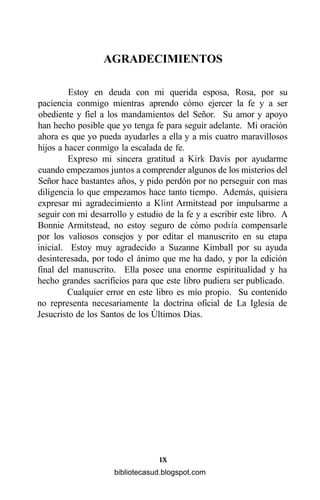 AGRADECIMIENTOS
Estoy en deuda con mi querida esposa, Rosa, por su
paciencia conmigo mientras aprendo cómo ejercer la fe y a ser
obediente y fiel a los mandamientos del Señor. Su amor y apoyo
han hecho posible que yo tenga fe para seguir adelante. Mi oración
ahora es que yo pueda ayudarles a ella y a mis cuatro maravillosos
hijos a hacer conmigo la escalada de fe.
Expreso mi sincera gratitud a Kirk Davis por ayudarme
cuando empezamos juntos a comprender algunos de los misterios del
Señor hace bastantes años, y pido perdón por no perseguir con mas
diligencia lo que empezamos hace tanto tiempo. Además, quisiera
expresar mi agradecimiento a Klint Armitstead por impulsarme a
seguir con mi desarrollo y estudio de la fe y a escribir este libro. A
Bonnie Armitstead, no estoy seguro de cómo podría compensarle
por los valiosos consejos y por editar el manuscrito en su etapa
inicial. Estoy muy agradecido a Suzanne Kimball por su ayuda
desinteresada, por todo el ánimo que me ha dado, y por la edición
final del manuscrito. Ella posee una enorme espiritualidad y ha
hecho grandes sacrificios para que este libro pudiera ser publicado.
Cualquier error en este libro es mío propio. Su contenido
no representa necesariamente la doctrina oficial de La Iglesia de
Jesucristo de los Santos de los Últimos Días.
IX
bibliotecasud.blogspot.com
 