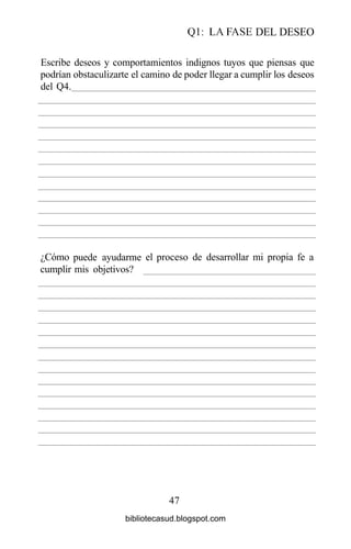 Ql: LA FASE DEL DESEO
47
Escribe deseos y comportamientos indignos tuyos que piensas que
podrían obstaculizarte el camino de poder llegar a cumplir los deseos
del Q4.
¿Cómo
cumplir
puede ayudarme
mis objetivos?
el proceso de desarrollar mi propia fe a
bibliotecasud.blogspot.com
 