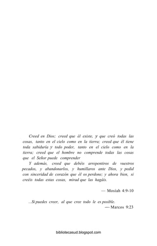 Creed en Dios; creed que él existe, y que creó todas las
cosas, tanto en el cielo como en la tierra; creed que él tiene
toda sabiduría y todo poder, tanto en el cielo como en la
tierra; creed que el hombre no comprende todas las cosas
que el Señor puede comprender
Y además, creed que debéis arrepentiros de vuestros
pecados, y abandonarlos, y humillaros ante Dios, y pedid
con sinceridad de corazón que él os perdone; y ahora bien, si
creéis todas estas cosas, mirad que las hagáis.
— Mosíah 4:9-10
...Si puedes creer, al que cree todo le es posible.
— Marcos 9:23
bibliotecasud.blogspot.com
 