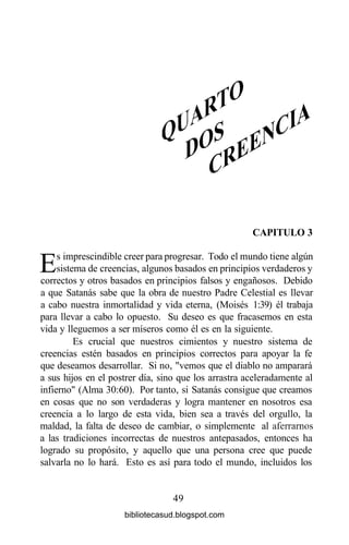 CAPITULO 3
Es imprescindible creer para progresar. Todo el mundo tiene algún
sistema de creencias, algunos basados en principios verdaderos y
correctos y otros basados en principios falsos y engañosos. Debido
a que Satanás sabe que la obra de nuestro Padre Celestial es llevar
a cabo nuestra inmortalidad y vida eterna, (Moisés 1:39) él trabaja
para llevar a cabo lo opuesto. Su deseo es que fracasemos en esta
vida y lleguemos a ser míseros como él es en la siguiente.
Es crucial que nuestros cimientos y nuestro sistema de
creencias estén basados en principios correctos para apoyar la fe
que deseamos desarrollar. Si no, "vemos que el diablo no amparará
a sus hijos en el postrer día, sino que los arrastra aceleradamente al
infierno" (Alma 30:60). Por tanto, si Satanás consigue que creamos
en cosas que no son verdaderas y logra mantener en nosotros esa
creencia a lo largo de esta vida, bien sea a través del orgullo, la
maldad, la falta de deseo de cambiar, o simplemente al aferramos
a las tradiciones incorrectas de nuestros antepasados, entonces ha
logrado su propósito, y aquello que una persona cree que puede
salvarla no lo hará. Esto es así para todo el mundo, incluidos los
49
bibliotecasud.blogspot.com
 