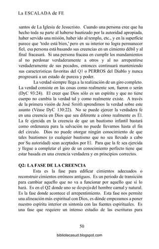 La ESCALADA de FE
santos de La Iglesia de Jesucristo. Cuando una persona cree que ha
hecho toda su parte al haberse bautizado por la autoridad apropiada,
haber servido una misión, haber ido al templo, etc., y en la superficie
parece que 'todo está bien,' pero en su interior no logra permanecer
fiel, esa persona está basando sus creencias en un cimiento débil y al
final fracasará. Si una persona fracasa en cumplir los mandamientos
al no perdonar verdaderamente a otros y al no arrepentirse
verdaderamente de sus pecados, entonces continuará manteniendo
sus características favoritas del Ql o PERROS del Diablo y nunca
progresará a un estado de pureza y poder.
La verdad siempre llega a la realización de un giro completo.
La verdad consiste en las cosas como realmente son, fueron o serán
(DyC 93:24). El creer que Dios sólo es un espíritu y que no tiene
cuerpo no cambia la verdad tal y como realmente existe. A través
de la primera visión de José Smith aprendimos la verdad sobre este
asunto (Véase DyC 130:22). No se puede ejercer la verdadera fe
en una creencia en Dios que sea diferente a cómo realmente es Él.
La fe ejercida en la creencia de que un bautismo infantil bastará
como ordenanza para la salvación no puede llevarnos hasta el fin
del circulo. Dios no puede otorgar ningún conocimiento de que
tales bautismos (o cualquier bautismo que no sea llevado a cabo
por Su autoridad) sean aceptados por El. Para que la fe sea ejercida
y llegue a completar el giro de un conocimiento perfecto tiene que
estar basada en una creencia verdadera y en principios correctos.
Q2: LA FASE DE LA CREENCIA
Esta es la fase para edificar cimientos adecuados o
reconstruir cimientos erróneos antiguos. Es un periodo de transición
para cambiar aquello que no va a funcionar por aquello que sí lo
hará. Es en el Q2 donde uno se despoja del hombre carnal y natural.
Es la fase donde acontece el arrepentimiento. Esta fase nos permite
una alineación más espiritual con Dios, es dónde empezamos a poner
nuestro espíritu interior en sintonía con las fuentes espirituales. Es
una fase que requiere un intenso estudio de las escrituras para
50
bibliotecasud.blogspot.com
 