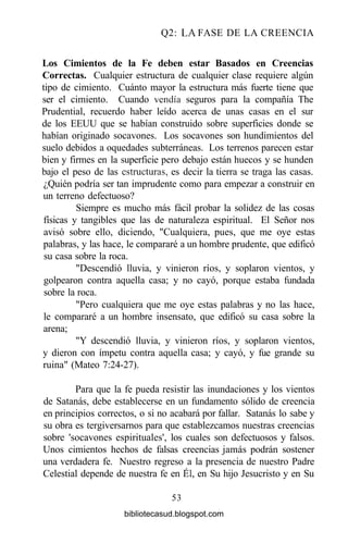 Q2: LA FASE DE LA CREENCIA
Los Cimientos de la Fe deben estar Basados en Creencias
Correctas. Cualquier estructura de cualquier clase requiere algún
tipo de cimiento. Cuánto mayor la estructura más fuerte tiene que
ser el cimiento. Cuando vendía seguros para la compañía The
Prudential, recuerdo haber leído acerca de unas casas en el sur
de los EEUU que se habían construido sobre superficies donde se
habían originado socavones. Los socavones son hundimientos del
suelo debidos a oquedades subterráneas. Los terrenos parecen estar
bien y firmes en la superficie pero debajo están huecos y se hunden
bajo el peso de las estructuras, es decir la tierra se traga las casas.
¿Quién podría ser tan imprudente como para empezar a construir en
un terreno defectuoso?
Siempre es mucho más fácil probar la solidez de las cosas
físicas y tangibles que las de naturaleza espiritual. El Señor nos
avisó sobre ello, diciendo, "Cualquiera, pues, que me oye estas
palabras, y las hace, le compararé a un hombre prudente, que edificó
su casa sobre la roca.
"Descendió lluvia, y vinieron ríos, y soplaron vientos, y
golpearon contra aquella casa; y no cayó, porque estaba fundada
sobre la roca.
"Pero cualquiera que me oye estas palabras y no las hace,
le compararé a un hombre insensato, que edificó su casa sobre la
arena;
"Y descendió lluvia, y vinieron ríos, y soplaron vientos,
y dieron con ímpetu contra aquella casa; y cayó, y fue grande su
ruina" (Mateo 7:24-27).
Para que la fe pueda resistir las inundaciones y los vientos
de Satanás, debe establecerse en un fundamento sólido de creencia
en principios correctos, o si no acabará por fallar. Satanás lo sabe y
su obra es tergiversarnos para que establezcamos nuestras creencias
sobre 'socavones espirituales', los cuales son defectuosos y falsos.
Unos cimientos hechos de falsas creencias jamás podrán sostener
una verdadera fe. Nuestro regreso a la presencia de nuestro Padre
Celestial depende de nuestra fe en Él, en Su hijo Jesucristo y en Su
53
bibliotecasud.blogspot.com
 