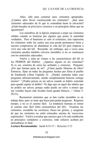 Q2: LA FASE DE LA CREENCIA
Años, sólo para construir unos cimientos apropiados.
¿Cuántos años llevas construyendo tus cimientos? ¿Son unos
cimientos adecuados de fe que te sostendrán hasta la salvación?
¿Están basados en principios correctos o en principios falsos que no
aguantaran?
Los miembros de la Iglesia empiezan a erigir sus cimientos
sólidos cuando se bautizan por alguien que posee la autoridad
verdadera. Pero el bautismo es solo el comienzo, éste representa
los cimientos sobre los cuales una casa puede permanecer firme y
nuestro compromiso de abandonar la vida del Ql para empezar a
vivir una vida del Q2. Recuerda, sin embargo, que a veces unos
cimientos pueden también volverse inestables si no se construyen
con los materiales adecuados.
Vuelve y echa un vistazo a las características del Ql (o
los PERROS del Diablo). ¿Aparece alguno en tus cimientos?
Si es así, examina de cerca tus actitudes y creencias. Pregunta:
¿Por qué forman parte de mí? ¿Cómo puedo librarme de ellos?
Entonces, fíjate en todas las preguntas hechas por Alma al pueblo
de Zarahemla (Alma Capítulo 5). ¿Puedes contestar todas esas
preguntas afirmativamente, siendo completamente honesto contigo
mismo? "¿Podéis pensar en ser salvos cuando os habéis sometido
para quedar sujetos al diablo? Os digo que en aquel día sabréis que
no podéis ser salvos; porque nadie puede ser salvo a menos que
sus vestidos hayan sido lavados hasta quedar blancos..." (Alma 5:
20-21).
Reconstruir cimientos que se han vuelto inestables es un
trabajo duro, pero se tiene que hacer para poder progresar. Requiere
tiempo, y no es el camino fácil. La tendencia humana es tomar
el camino más fácil (Otra característica del Ql). Examina tus
cimientos, escudriña las escrituras, busca tus grietas, y asegúrate
de que tus cimientos no estén colocados encima de 'socavones
espirituales'. Vuelvo a resaltar que amenos que la fe esté establecida
en principios verdaderos y correctos, todo esfuerzo acabará por
derrumbarse al final.
Lectura Recomendada: Jacob 4:15-17 / Helamán5:12
55
bibliotecasud.blogspot.com
 