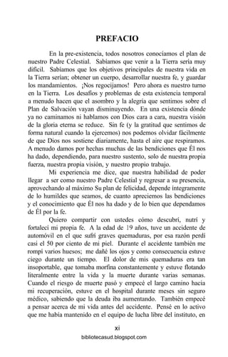 PREFACIO
En la pre-existencia, todos nosotros conocíamos el plan de
nuestro Padre Celestial. Sabíamos que venir a la Tierra sería muy
difícil. Sabíamos que los objetivos principales de nuestra vida en
la Tierra serían; obtener un cuerpo, desarrollar nuestra fe, y guardar
los mandamientos. ¡Nos regocijamos! Pero ahora es nuestro turno
en la Tierra. Los desafíos y problemas de esta existencia temporal
a menudo hacen que el asombro y la alegría que sentimos sobre el
Plan de Salvación vayan disminuyendo. En una existencia dónde
ya no caminamos ni hablamos con Dios cara a cara, nuestra visión
de la gloria eterna se reduce. Sin fe (y la gratitud que sentimos de
forma natural cuando la ejercemos) nos podemos olvidar fácilmente
de que Dios nos sostiene diariamente, hasta el aire que respiramos.
A menudo damos por hechas muchas de las bendiciones que Él nos
ha dado, dependiendo, para nuestro sustento, solo de nuestra propia
fuerza, nuestra propia visión, y nuestro propio trabajo.
Mi experiencia me dice, que nuestra habilidad de poder
llegar a ser como nuestro Padre Celestial y regresar a su presencia,
aprovechando al máximo Su plan de felicidad, depende íntegramente
de lo humildes que seamos, de cuanto apreciemos las bendiciones
y el conocimiento que Él nos ha dado y de lo bien que dependamos
de Él por la fe.
Quiero compartir con ustedes cómo descubrí, nutrí y
fortalecí mi propia fe. A la edad de 19 años, tuve un accidente de
automóvil en el que sufrí graves quemaduras, por esa razón perdí
casi el 50 por ciento de mi piel. Durante el accidente también me
rompí varios huesos; me dañé los ojos y como consecuencia estuve
ciego durante un tiempo. El dolor de mis quemaduras era tan
insoportable, que tomaba morfina constantemente y estuve flotando
literalmente entre la vida y la muerte durante varias semanas.
Cuando el riesgo de muerte pasó y empecé el largo camino hacia
mi recuperación, estuve en el hospital durante meses sin seguro
médico, sabiendo que la deuda iba aumentando. También empecé
a pensar acerca de mi vida antes del accidente. Pensé en lo activo
que me había mantenido en el equipo de lucha libre del instituto, en
xi
bibliotecasud.blogspot.com
 