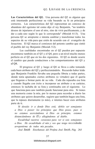 Q2: LA FASE DE LA CREENCIA
Las Características del Q2. Una persona del Q2 es alguien que
está intentando perfeccionar su vida basando su fe en principios
correctos. Las características del Q2 representan un comienzo de
abandono del egoísmo tal como dijo el rey Benjamín, "no tendréis
deseos de injuriaros el uno al otro, sino de vivir pacíficamente, y de
dar a cada uno según lo que le corresponda" (Mosíah 4:13). Una
persona Q2 se arrepiente e intenta cambiar y transformar todos los
aspectos de su vida para que estén de acuerdo con el evangelio de
Jesucristo. El Q2 marca el comienzo del potente cambio que sintió
el pueblo del rey Benjamín (Mosíah 5:2).
Las cualidades encontradas en el Q2 pueden por supuesto
encontrarse también en el Q3 y el Q4, pero a un nivel mucho menos
perfecto en el Q2 que en los dos siguientes. El Q2 es donde ocurre
el cambio que puede conducirnos a los comportamientos del Q3 y
elQ4.
El progreso al Q3 y luego al Q4 se lleva a cabo tomando
cada buen atributo del Q2 y perfeccionándolo. Recuerdo haber leído
que Benjamín Franklin llevaba una pequeña libreta a todas partes,
donde tenía apuntados ciertos atributos (o virtudes) que él quería
que llegaran a formar parte de su vida. Cada día repasaba esa lista
y cuando llegaba con éxito a incorporar un atributo a su carácter,
entonces lo tachaba de su lista y continuaba con el siguiente. Lo
que funciona para uno también puede funcionar para otro. Si tienes
una memoria como la mía, por lo menos para recordar a diario los
atributos que quiero desarrollar, sugiero que también hagas una lista,
que la repases diariamente (o más), e intentes hacer esos atributos
parte de ti.
Si deseáis ir a donde Dios está, debéis ser semejantes
a Dios o poseer los principios que Dios posee, pues si
no estamos acercándonos a Dios en principio, estamos
distanciándonos de El y allegándonos al diablo.
Escudriñad vuestros corazones para ver si sois semejantes
a Dios. He escudriñado el mío y veo que tengo necesidad de
arrepentirme de todos mis pecados.
José Smith Enseñanzas del Profeta José Smith, Pág. 263
57
bibliotecasud.blogspot.com
 