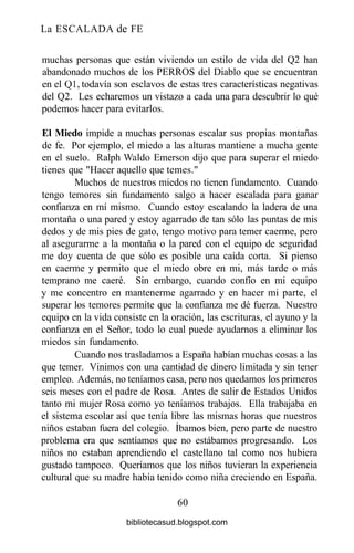 La ESCALADA de FE
muchas personas que están viviendo un estilo de vida del Q2 han
abandonado muchos de los PERROS del Diablo que se encuentran
en el Ql, todavía son esclavos de estas tres características negativas
del Q2. Les echaremos un vistazo a cada una para descubrir lo qué
podemos hacer para evitarlos.
El Miedo impide a muchas personas escalar sus propias montañas
de fe. Por ejemplo, el miedo a las alturas mantiene a mucha gente
en el suelo. Ralph Waldo Emerson dijo que para superar el miedo
tienes que "Hacer aquello que temes."
Muchos de nuestros miedos no tienen fundamento. Cuando
tengo temores sin fundamento salgo a hacer escalada para ganar
confianza en mí mismo. Cuando estoy escalando la ladera de una
montaña o una pared y estoy agarrado de tan sólo las puntas de mis
dedos y de mis pies de gato, tengo motivo para temer caerme, pero
al asegurarme a la montaña o la pared con el equipo de seguridad
me doy cuenta de que sólo es posible una caída corta. Si pienso
en caerme y permito que el miedo obre en mi, más tarde o más
temprano me caeré. Sin embargo, cuando confío en mi equipo
y me concentro en mantenerme agarrado y en hacer mi parte, el
superar los temores permite que la confianza me dé fuerza. Nuestro
equipo en la vida consiste en la oración, las escrituras, el ayuno y la
confianza en el Señor, todo lo cual puede ayudarnos a eliminar los
miedos sin fundamento.
Cuando nos trasladamos a España habían muchas cosas a las
que temer. Vinimos con una cantidad de dinero limitada y sin tener
empleo. Además, no teníamos casa, pero nos quedamos los primeros
seis meses con el padre de Rosa. Antes de salir de Estados Unidos
tanto mi mujer Rosa como yo teníamos trabajos. Ella trabajaba en
el sistema escolar así que tenía libre las mismas horas que nuestros
niños estaban fuera del colegio. íbamos bien, pero parte de nuestro
problema era que sentíamos que no estábamos progresando. Los
niños no estaban aprendiendo el castellano tal como nos hubiera
gustado tampoco. Queríamos que los niños tuvieran la experiencia
cultural que su madre había tenido como niña creciendo en España.
60
bibliotecasud.blogspot.com
 