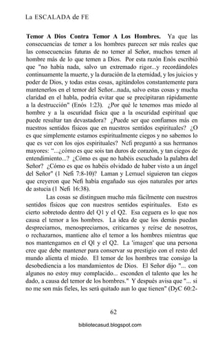 La ESCALADA de FE
Temor A Dios Contra Temor A Los Hombres. Ya que las
consecuencias de temer a los hombres parecen ser más reales que
las consecuencias futuras de no temer al Señor, muchos temen al
hombre más de lo que temen a Dios. Por esta razón Enós escribió
que "no había nada, salvo un extremado rigor...y recordándoles
continuamente la muerte, y la duración de la eternidad, y los juicios y
poder de Dios, y todas estas cosas, agitándolos constantemente para
mantenerlos en el temor del Señor...nada, salvo estas cosas y mucha
claridad en el habla, podría evitar que se precipitaran rápidamente
a la destrucción" (Enós 1:23). ¿Por qué le tenemos mas miedo al
hombre y a la oscuridad física que a la oscuridad espiritual que
puede resultar tan devastadora? ¿Puede ser que confiamos más en
nuestros sentidos físicos que en nuestros sentidos espirituales? ¿O
es que simplemente estamos espiritualmente ciegos y no sabemos lo
que es ver con los ojos espirituales? Nefi preguntó a sus hermanos
mayores: "...¿cómo es que sois tan duros de corazón, y tan ciegos de
entendimiento...? ¿Cómo es que no habéis escuchado la palabra del
Señor? ¿Cómo es que os habéis olvidado de haber visto a un ángel
del Señor" (1 Nefi 7:8-10)? Laman y Lemuel siguieron tan ciegos
que creyeron que Nefi había engañado sus ojos naturales por artes
de astucia (1 Nefi 16:38).
Las cosas se distinguen mucho más fácilmente con nuestros
sentidos físicos que con nuestros sentidos espirituales. Esto es
cierto sobretodo dentro del Ql y el Q2. Esa ceguera es lo que nos
causa el temor a los hombres. La idea de que los demás puedan
despreciarnos, menospreciarnos, criticarnos y reírse de nosotros,
o rechazarnos, mantiene alto el temor a los hombres mientras que
nos mantengamos en el Ql y el Q2. La 'imagen' que una persona
cree que debe mantener para conservar su prestigio con el resto del
mundo alienta el miedo. El temor de los hombres trae consigo la
desobediencia a los mandamientos de Dios. El Señor dijo "... con
algunos no estoy muy complacido... esconden el talento que les he
dado, a causa del temor de los hombres." Y después avisa que "... si
no me son más fieles, les será quitado aun lo que tienen" (DyC 60:2-
62
bibliotecasud.blogspot.com
 