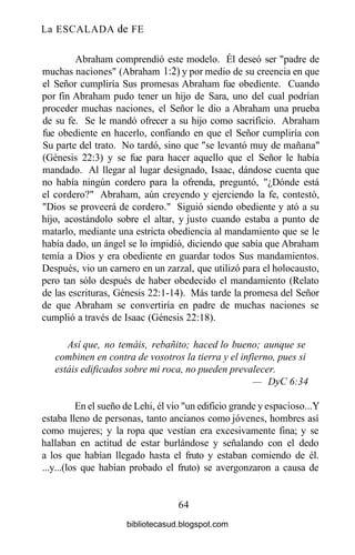 La ESCALADA de FE
Abraham comprendió este modelo. Él deseó ser "padre de
muchas naciones" (Abraham 1:2) y por medio de su creencia en que
el Señor cumpliría Sus promesas Abraham fue obediente. Cuando
por fin Abraham pudo tener un hijo de Sara, uno del cual podrían
proceder muchas naciones, el Señor le dio a Abraham una prueba
de su fe. Se le mandó ofrecer a su hijo como sacrificio. Abraham
fue obediente en hacerlo, confiando en que el Señor cumpliría con
Su parte del trato. No tardó, sino que "se levantó muy de mañana"
(Génesis 22:3) y se fue para hacer aquello que el Señor le había
mandado. Al llegar al lugar designado, Isaac, dándose cuenta que
no había ningún cordero para la ofrenda, preguntó, "¿Dónde está
el cordero?" Abraham, aún creyendo y ejerciendo la fe, contestó,
"Dios se proveerá de cordero." Siguió siendo obediente y ató a su
hijo, acostándolo sobre el altar, y justo cuando estaba a punto de
matarlo, mediante una estricta obediencia al mandamiento que se le
había dado, un ángel se lo impidió, diciendo que sabía que Abraham
temía a Dios y era obediente en guardar todos Sus mandamientos.
Después, vio un carnero en un zarzal, que utilizó para el holocausto,
pero tan sólo después de haber obedecido el mandamiento (Relato
de las escrituras, Génesis 22:1-14). Más tarde la promesa del Señor
de que Abraham se convertiría en padre de muchas naciones se
cumplió a través de Isaac (Génesis 22:18).
Así que, no temáis, rebañito; haced lo bueno; aunque se
combinen en contra de vosotros la tierra y el infierno, pues si
estáis edificados sobre mi roca, no pueden prevalecer.
— DyC6:34
En el sueño de Lehi, él vio "un edificio grande y espacioso...Y
estaba lleno de personas, tanto ancianos como jóvenes, hombres así
como mujeres; y la ropa que vestían era excesivamente fina; y se
hallaban en actitud de estar burlándose y señalando con el dedo
a los que habían llegado hasta el fruto y estaban comiendo de él.
...y...(los que habían probado el fruto) se avergonzaron a causa de
64
bibliotecasud.blogspot.com
 