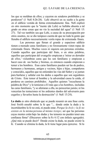 Q2: LA FASE DE LA CREENCIA
los que se mofaban de ellos; y cayeron en senderos prohibidos y se
perdieron" (1 Nefi 8:26-28). Lehi observó en su sueño a la gente
en el edificio vestida de forma extremadamente fina. Nefi explicó
en otro momento que la "mente (de Lehi) se hallaba absorta a tal
grado en otras cosas que no vio la suciedad del agua" (1 Nefi 15:
27). Tal vez también sea que Lehi, a causa de su preocupación por
otros asuntos, no se dio tampoco cuenta de que no toda la gente que
llenaba el edificio necesariamente vestía ropas de extremada finura.
Las personas que llenan el grande y espacioso edificio
tienen a menudo caras familiares y no forzosamente visten ropas de
extremada finura. Muchas veces ni siquiera son personas extrañas.
Cuando aquellos que participan del fruto, o en otras palabras,
aquellos que participan del evangelio empiezan a 'mirar en derredor
de ellos,' vislumbran caras que les son familiares y empiezan a
hacer caso de sus burlas y bromas, es entonces cuando empiezan a
temer a los hombres. Esas caras familiares pueden ser las de padres,
hermanos y hermanas, amigos y vecinos, hijos e hijas, compañeros
y conocidos, aquellos que no entienden las vías del Señor y se juntan
para burlarse y señalar con los dedos a aquellos que son seguidores
de Cristo. Este temor al hombre y la adversidad causa la caída, el
perderse en caminos prohibidos. Aquellos quienes "escucharan la
palabra de Dios" y le temieran a El más que a los hombres, incluidas
las caras familiares, "y se aferraran a ella, no perecerían jamás; ni los
vencerían las tentaciones ni los ardientes dardos del adversario para
cegarlos y llevarlos hasta la destrucción" (1 Nefi 15:24).
La duda es otro obstáculo que se puede resumir en una frase corta.
José Smith enseñó sobre la fe que "... donde están la duda y la
incertidumbre la fe no está, ni puede estar. Porque la duda y la fe no
existen en la misma persona al mismo tiempo; así que las personas
cuyas mentes están bajo las dudas y los temores no pueden tener una
confianza firme" (Discursos sobre la Fe 6:12 con énfasis agregado).
¿Qué más se puede decir? Donde existe la duda, no puede existir la
fe. Cuando se elimina la duda, la fe tiene lugar para ejercerse. Si lo
65
bibliotecasud.blogspot.com
 