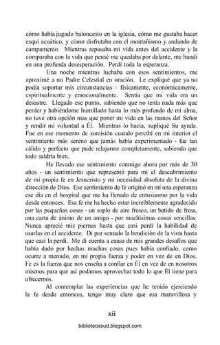 cómo había jugado baloncesto en la iglesia, cómo me gustaba hacer
esquí acuático, y cómo disfrutaba con el montañismo y andando de
campamento. Mientras repasaba mi vida antes del accidente y la
comparaba con la vida que pensé me quedaba por delante, me hundí
en una profunda desesperación. Perdí toda la esperanza.
Una noche mientras luchaba con esos sentimientos, me
aproximé a mi Padre Celestial en oración. Le expliqué que ya no
podía soportar mis circunstancias - físicamente, económicamente,
espiritualmente y emocionalmente. Sentía que mi vida era un
desastre. Llegado ese punto, sabiendo que no tenía nada más que
perder y habiéndome humillado hasta lo más profundo de mi alma,
no tuve otra opción mas que poner mi vida en las manos del Señor
y rendir mi voluntad a Él. Mientras lo hacía, supliqué Su ayuda.
Fue en ese momento de sumisión cuando percibí en mi interior el
sentimiento más sereno que jamás había experimentado - fue tan
cálido y perfecto que pude relajarme completamente, sabiendo que
todo saldría bien.
He llevado ese sentimiento conmigo ahora por más de 30
años - un sentimiento que representó para mí el descubrimiento
de mi propia fe en Jesucristo y mi necesidad absoluta de la divina
dirección de Dios. Ese sentimiento de fe originó en mí una esperanza
ese día en el hospital que me ha llenado de entusiasmo por la vida
desde entonces. Esa fe me ha hecho estar increíblemente agradecido
por las pequeñas cosas - un soplo de aire fresco, un batido de fresa,
una carta de ánimo de un amigo - por muchísimas cosas sencillas.
Nunca aprecié mis piernas hasta que casi perdí la habilidad de
usarlas en el accidente. Di por sentado la bendición de la vista hasta
que casi la perdí. Me di cuenta a causa de mis grandes desafíos que
había dado por hechas muchas cosas pues había confiado, como
ocurre a menudo, en mi propia fuerza y poder en vez de en Dios.
Fe es la fuerza que nos enseña a confiar en Él en vez de en nosotros
mismos para que así podamos aprovechar todo lo que Él tiene para
ofrecernos.
Al contemplar las experiencias que he tenido ejerciendo
la fe desde entonces, tengo muy claro que esa maravillosa y
xii
bibliotecasud.blogspot.com
 