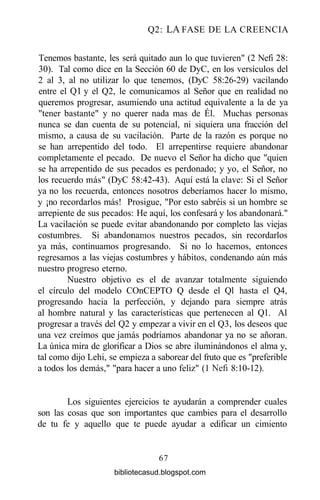 Q2: LA FASE DE LA CREENCIA
Tenemos bastante, les será quitado aun lo que tuvieren" (2 Nefi 28:
30). Tal como dice en la Sección 60 de DyC, en los versículos del
2 al 3, al no utilizar lo que tenemos, (DyC 58:26-29) vacilando
entre el Ql y el Q2, le comunicamos al Señor que en realidad no
queremos progresar, asumiendo una actitud equivalente a la de ya
"tener bastante" y no querer nada mas de Él. Muchas personas
nunca se dan cuenta de su potencial, ni siquiera una fracción del
mismo, a causa de su vacilación. Parte de la razón es porque no
se han arrepentido del todo. El arrepentirse requiere abandonar
completamente el pecado. De nuevo el Señor ha dicho que "quien
se ha arrepentido de sus pecados es perdonado; y yo, el Señor, no
los recuerdo más" (DyC 58:42-43). Aquí está la clave: Si el Señor
ya no los recuerda, entonces nosotros deberíamos hacer lo mismo,
y ¡no recordarlos más! Prosigue, "Por esto sabréis si un hombre se
arrepiente de sus pecados: He aquí, los confesará y los abandonará."
La vacilación se puede evitar abandonando por completo las viejas
costumbres. Si abandonamos nuestros pecados, sin recordarlos
ya más, continuamos progresando. Si no lo hacemos, entonces
regresamos a las viejas costumbres y hábitos, condenando aún más
nuestro progreso eterno.
Nuestro objetivo es el de avanzar totalmente siguiendo
el círculo del modelo COnCEPTO Q desde el Ql hasta el Q4,
progresando hacia la perfección, y dejando para siempre atrás
al hombre natural y las características que pertenecen al Ql. Al
progresar a través del Q2 y empezar a vivir en el Q3, los deseos que
una vez creímos que jamás podríamos abandonar ya no se añoran.
La única mira de glorificar a Dios se abre iluminándonos el alma y,
tal como dijo Lehi, se empieza a saborear del fruto que es "preferible
a todos los demás," "para hacer a uno feliz" (1 Nefi 8:10-12).
Los siguientes ejercicios te ayudarán a comprender cuales
son las cosas que son importantes que cambies para el desarrollo
de tu fe y aquello que te puede ayudar a edificar un cimiento
67
bibliotecasud.blogspot.com
 