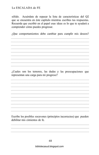 La ESCALADA de FE
sólido. Acuérdate de repasar la lista de características del Q2
que se encuentra en éste capítulo mientras escribes tus respuestas.
Recuerda que escribir en el papel esas ideas es lo que te ayudará a
comprender cómo puedes progresar.
68
¿Que comportamientos debo cambiar para cumplir mis deseos?
¿Cuales son los temores, las dudas y
representan una carga para mi progreso?
las preocupaciones que
Escribe los posibles socavones
debilitar mis cimientos de fe.
(principios incorrectos) que pueden
bibliotecasud.blogspot.com
 