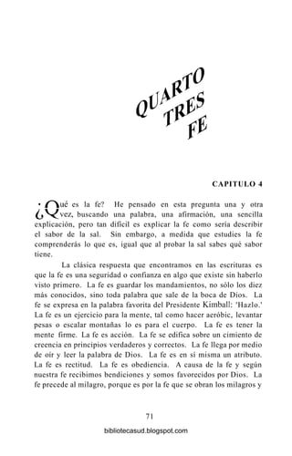 CAPITULO 4
• / ^  u é es la fe? He pensado en esta pregunta una y otra
^ j V ^ v e z , buscando una palabra, una afirmación, una sencilla
explicación, pero tan difícil es explicar la fe como sería describir
el sabor de la sal. Sin embargo, a medida que estudies la fe
comprenderás lo que es, igual que al probar la sal sabes qué sabor
tiene.
La clásica respuesta que encontramos en las escrituras es
que la fe es una seguridad o confianza en algo que existe sin haberlo
visto primero. La fe es guardar los mandamientos, no sólo los diez
más conocidos, sino toda palabra que sale de la boca de Dios. La
fe se expresa en la palabra favorita del Presidente Kimball: 'Hazlo.'
La fe es un ejercicio para la mente, tal como hacer aeróbic, levantar
pesas o escalar montañas lo es para el cuerpo. La fe es tener la
mente firme. La fe es acción. La fe se edifica sobre un cimiento de
creencia en principios verdaderos y correctos. La fe llega por medio
de oír y leer la palabra de Dios. La fe es en sí misma un atributo.
La fe es rectitud. La fe es obediencia. A causa de la fe y según
nuestra fe recibimos bendiciones y somos favorecidos por Dios. La
fe precede al milagro, porque es por la fe que se obran los milagros y
71
bibliotecasud.blogspot.com
 