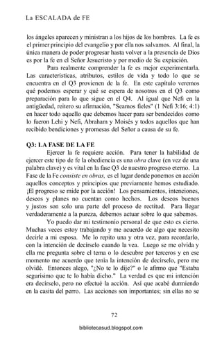 La ESCALADA de FE
los ángeles aparecen y ministran a los hijos de los hombres. La fe es
el primer principio del evangelio y por ella nos salvamos. Al final, la
única manera de poder progresar hasta volver a la presencia de Dios
es por la fe en el Señor Jesucristo y por medio de Su expiación.
Para realmente comprender la fe es mejor experimentarla.
Las características, atributos, estilos de vida y todo lo que se
encuentra en el Q3 provienen de la fe. En este capítulo veremos
qué podemos esperar y qué se espera de nosotros en el Q3 como
preparación para lo que sigue en el Q4. Al igual que Nefi en la
antigüedad, reitero su afirmación, "Seamos fieles" (1 Nefi 3:16; 4:1)
en hacer todo aquello que debemos hacer para ser bendecidos como
lo fueron Lehi y Nefi, Abraham y Moisés y todos aquellos que han
recibido bendiciones y promesas del Señor a causa de su fe.
Q3:LAFASEDELAFE
Ejercer la fe requiere acción. Para tener la habilidad de
ejercer este tipo de fe la obediencia es una obra clave (en vez de una
palabra clave) y es vital en la fase Q3 de nuestro progreso eterno. La
Fase de la Fe consiste en obras, es el lugar donde ponemos en acción
aquellos conceptos y principios que previamente hemos estudiado.
¡El progreso se mide por la acción! Los pensamientos, intenciones,
deseos y planes no cuentan como hechos. Los deseos buenos
y justos son solo una parte del proceso de rectitud. Para llegar
verdaderamente a la pureza, debemos actuar sobre lo que sabemos.
Yo puedo dar mi testimonio personal de que esto es cierto.
Muchas veces estoy trabajando y me acuerdo de algo que necesito
decirle a mi esposa. Me lo repito una y otra vez, para recordarlo,
con la intención de decírselo cuando la vea. Luego se me olvida y
ella me pregunta sobre el tema o lo descubre por terceros y en ese
momento me acuerdo que tenía la intención de decírselo, pero me
olvidé. Entonces alego, "¿No te lo dije?" o le afirmo que "Estaba
segurísimo que te lo había dicho." La verdad es que mi intención
era decírselo, pero no efectué la acción. Así que acabé durmiendo
en la casita del perro. Las acciones son importantes; sin ellas no se
72
bibliotecasud.blogspot.com
 