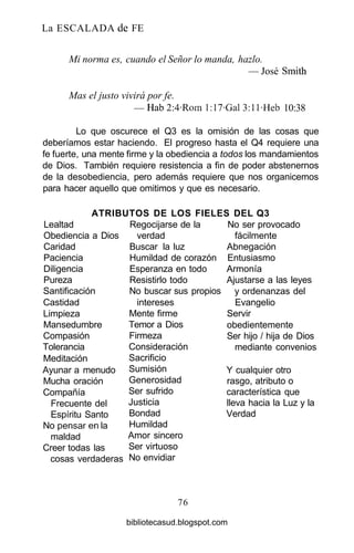 La ESCALADA de FE
Mi norma es, cuando el Señor lo manda, hazlo.
— José Smith
Mas el justo vivirá por fe.
— Hab2:4-Roml:17-Gal3:ll-Heb 10:38
Lo que oscurece el Q3 es la omisión de las cosas que
deberíamos estar haciendo. El progreso hasta el Q4 requiere una
fe fuerte, una mente firme y la obediencia a todos los mandamientos
de Dios. También requiere resistencia a fin de poder abstenernos
de la desobediencia, pero además requiere que nos organicemos
para hacer aquello que omitimos y que es necesario.
ATRIBUTOS DE LOS FIELES DEL Q3
Lealtad
Obediencia a Dios
Caridad
Paciencia
Diligencia
Pureza
Santificación
Castidad
Limpieza
Mansedumbre
Compasión
Tolerancia
Meditación
Ayunar a menudo
Mucha oración
Compañía
Frecuente del
Espíritu Santo
No pensaren la
maldad
Creer todas las
cosas verdaderas
Regocijarse de la
verdad
Buscar la luz
Humildad de corazón
Esperanza en todo
Resistirlo todo
No buscar sus propios
intereses
Mente firme
Temor a Dios
Firmeza
Consideración
Sacrificio
Sumisión
Generosidad
Ser sufrido
Justicia
Bondad
Humildad
Amor sincero
Ser virtuoso
No envidiar
No ser provocado
fácilmente
Abnegación
Entusiasmo
Armonía
Ajustarse a las leyes
y ordenanzas del
Evangelio
Servir
obedientemente
Ser hijo / hija de Dios
mediante convenios
Y cualquier otro
rasgo, atributo o
característica que
lleva hacia la Luz y la
Verdad
76
bibliotecasud.blogspot.com
 