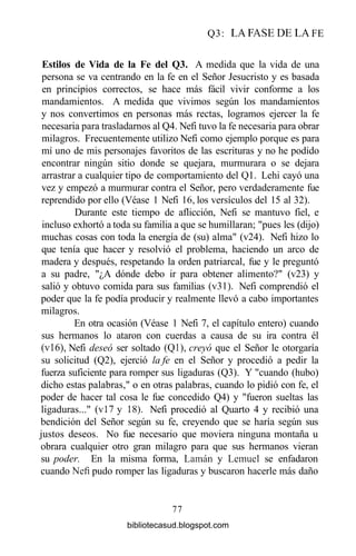 Q3: LA FASE DE LA FE
Estilos de Vida de la Fe del Q3. A medida que la vida de una
persona se va centrando en la fe en el Señor Jesucristo y es basada
en principios correctos, se hace más fácil vivir conforme a los
mandamientos. A medida que vivimos según los mandamientos
y nos convertimos en personas más rectas, logramos ejercer la fe
necesaria para trasladarnos al Q4. Nefi tuvo la fe necesaria para obrar
milagros. Frecuentemente utilizo Nefi como ejemplo porque es para
mí uno de mis personajes favoritos de las escrituras y no he podido
encontrar ningún sitio donde se quejara, murmurara o se dejara
arrastrar a cualquier tipo de comportamiento del Q1. Lehi cayó una
vez y empezó a murmurar contra el Señor, pero verdaderamente fue
reprendido por ello (Véase 1 Nefi 16, los versículos del 15 al 32).
Durante este tiempo de aflicción, Nefi se mantuvo fiel, e
incluso exhortó a toda su familia a que se humillaran; "pues les (dijo)
muchas cosas con toda la energía de (su) alma" (v24). Nefi hizo lo
que tenía que hacer y resolvió el problema, haciendo un arco de
madera y después, respetando la orden patriarcal, fue y le preguntó
a su padre, "¿A dónde debo ir para obtener alimento?" (v23) y
salió y obtuvo comida para sus familias (v31). Nefi comprendió el
poder que la fe podía producir y realmente llevó a cabo importantes
milagros.
En otra ocasión (Véase 1 Nefi 7, el capítulo entero) cuando
sus hermanos lo ataron con cuerdas a causa de su ira contra él
(vi6), Nefi deseó ser soltado (Ql), creyó que el Señor le otorgaría
su solicitud (Q2), ejerció la fe en el Señor y procedió a pedir la
fuerza suficiente para romper sus ligaduras (Q3). Y "cuando (hubo)
dicho estas palabras," o en otras palabras, cuando lo pidió con fe, el
poder de hacer tal cosa le fue concedido Q4) y "fueron sueltas las
ligaduras..." (vi7 y 18). Nefi procedió al Quarto 4 y recibió una
bendición del Señor según su fe, creyendo que se haría según sus
justos deseos. No fue necesario que moviera ninguna montaña u
obrara cualquier otro gran milagro para que sus hermanos vieran
su poder. En la misma forma, Laman y Lemuel se enfadaron
cuando Nefi pudo romper las ligaduras y buscaron hacerle más daño
77
bibliotecasud.blogspot.com
 