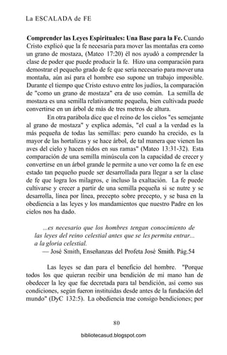 La ESCALADA de FE
Comprender las Leyes Espirituales: Una Base para la Fe. Cuando
Cristo explicó que la fe necesaria para mover las montañas era como
un grano de mostaza, (Mateo 17:20) él nos ayudó a comprender la
clase de poder que puede producir la fe. Hizo una comparación para
demostrar el pequeño grado de fe que sería necesario para mover una
montaña, aún así para el hombre eso supone un trabajo imposible.
Durante el tiempo que Cristo estuvo entre los judíos, la comparación
de "como un grano de mostaza" era de uso común. La semilla de
mostaza es una semilla relativamente pequeña, bien cultivada puede
convertirse en un árbol de más de tres metros de altura.
En otra parábola dice que el reino de los cielos "es semejante
al grano de mostaza" y explica además, "el cual a la verdad es la
más pequeña de todas las semillas: pero cuando ha crecido, es la
mayor de las hortalizas y se hace árbol, de tal manera que vienen las
aves del cielo y hacen nidos en sus ramas" (Mateo 13:31-32). Esta
comparación de una semilla minúscula con la capacidad de crecer y
convertirse en un árbol grande le permite a uno ver como la fe en ese
estado tan pequeño puede ser desarrollada para llegar a ser la clase
de fe que logra los milagros, e incluso la exaltación. La fe puede
cultivarse y crecer a partir de una semilla pequeña si se nutre y se
desarrolla, línea por línea, precepto sobre precepto, y se basa en la
obediencia a las leyes y los mandamientos que nuestro Padre en los
cielos nos ha dado.
...es necesario que los hombres tengan conocimiento de
las leyes del reino celestial antes que se les permita entrar...
a la gloria celestial.
— José Smith, Enseñanzas del Profeta José Smith. Pág.54
Las leyes se dan para el beneficio del hombre. "Porque
todos los que quieran recibir una bendición de mi mano han de
obedecer la ley que fue decretada para tal bendición, así como sus
condiciones, según fueron instituidas desde antes de la fundación del
mundo" (DyC 132:5). La obediencia trae consigo bendiciones; por
80
bibliotecasud.blogspot.com
 