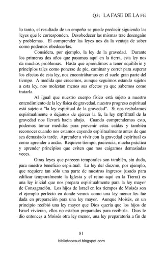 Q3: LA FASE DE LA FE
lo tanto, el resultado de un empeño se puede predecir siguiendo las
leyes que le corresponden. Desobedecer las mismas trae desengaño
y problemas. El comprender las leyes nos da la ventaja de saber
como podemos obedecerlas.
Considera, por ejemplo, la ley de la gravedad. Durante
los primeros dos años que pasamos aquí en la tierra, esta ley nos
da muchos problemas. Hasta que aprendimos a tener equilibrio y
principios tales como ponerse de pie, caminar y correr para superar
los efectos de esta ley, nos encontrábamos en el suelo gran parte del
tiempo. A medida que crecemos, aunque seguimos estando sujetos
a esta ley, nos molestan menos sus efectos ya que sabemos como
tratarla.
Al igual que nuestro cuerpo físico está sujeto a nuestro
entendimiento de la ley física de gravedad, nuestro progreso espiritual
está sujeto a "la ley espiritual de la gravedad". Si nos resbalamos
espiritualmente o dejamos de ejercer la fe, la ley espiritual de la
gravedad nos llevará hacia abajo. Cuando comprendemos esto,
podemos tomar medidas para prevenir estas caídas y también
reconocer cuando nos estamos cayendo espiritualmente antes de que
sea demasiado tarde. Aprender a vivir con la gravedad espiritual es
como aprender a andar. Requiere tiempo, paciencia, mucha práctica
y aprender principios que eviten que nos caigamos demasiadas
veces.
Otras leyes que parecen temporales son también, sin duda,
para nuestro beneficio espiritual. La ley del diezmo, por ejemplo,
que requiere tan sólo una parte de nuestros ingresos (usado para
edificar temporalmente la Iglesia y el reino aquí en la Tierra) es
una ley inicial que nos prepara espiritualmente para la ley mayor
de Consagración. Los hijos de Israel en los tiempos de Moisés son
el ejemplo perfecto en donde vemos como una ley menor les fue
dada en preparación para una ley mayor. Aunque Moisés, en un
principio recibió una ley mayor que Dios quería que los hijos de
Israel vivieran, ellos no estaban preparados para recibirla. Dios le
dio entonces a Moisés otra ley menor, una ley preparatoria a fin de
81
bibliotecasud.blogspot.com
 