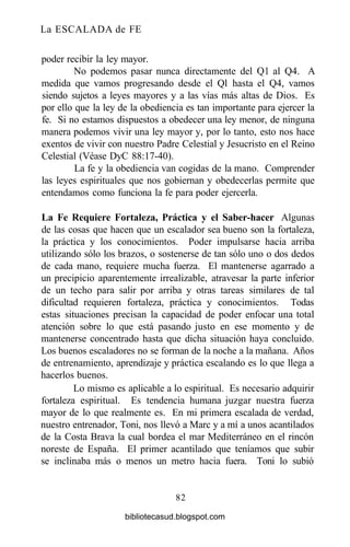 La ESCALADA de FE
poder recibir la ley mayor.
No podemos pasar nunca directamente del Ql al Q4. A
medida que vamos progresando desde el Ql hasta el Q4, vamos
siendo sujetos a leyes mayores y a las vías más altas de Dios. Es
por ello que la ley de la obediencia es tan importante para ejercer la
fe. Si no estamos dispuestos a obedecer una ley menor, de ninguna
manera podemos vivir una ley mayor y, por lo tanto, esto nos hace
exentos de vivir con nuestro Padre Celestial y Jesucristo en el Reino
Celestial (Véase DyC 88:17-40).
La fe y la obediencia van cogidas de la mano. Comprender
las leyes espirituales que nos gobiernan y obedecerlas permite que
entendamos como funciona la fe para poder ejercerla.
La Fe Requiere Fortaleza, Práctica y el Saber-hacer Algunas
de las cosas que hacen que un escalador sea bueno son la fortaleza,
la práctica y los conocimientos. Poder impulsarse hacia arriba
utilizando sólo los brazos, o sostenerse de tan sólo uno o dos dedos
de cada mano, requiere mucha fuerza. El mantenerse agarrado a
un precipicio aparentemente irrealizable, atravesar la parte inferior
de un techo para salir por arriba y otras tareas similares de tal
dificultad requieren fortaleza, práctica y conocimientos. Todas
estas situaciones precisan la capacidad de poder enfocar una total
atención sobre lo que está pasando justo en ese momento y de
mantenerse concentrado hasta que dicha situación haya concluido.
Los buenos escaladores no se forman de la noche a la mañana. Años
de entrenamiento, aprendizaje y práctica escalando es lo que llega a
hacerlos buenos.
Lo mismo es aplicable a lo espiritual. Es necesario adquirir
fortaleza espiritual. Es tendencia humana juzgar nuestra fuerza
mayor de lo que realmente es. En mi primera escalada de verdad,
nuestro entrenador, Toni, nos llevó a Marc y a mí a unos acantilados
de la Costa Brava la cual bordea el mar Mediterráneo en el rincón
noreste de España. El primer acantilado que teníamos que subir
se inclinaba más o menos un metro hacia fuera. Toni lo subió
82
bibliotecasud.blogspot.com
 