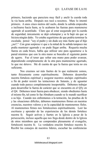 Q3: LA FASE DE LA FE
primero, haciendo que pareciera muy fácil y ancló la cuerda toda
la vía hasta arriba. Después nos tocó a nosotros. Marc lo intentó
primero. A unos cinco metros del suelo, donde la subida empezaba
a inclinarse hacia fuera, se le acabaron las fuerzas para mantenerse
agarrado al acantilado. Claro que al estar asegurado por la cuerda
de seguridad, únicamente se dejó columpiar y se le bajó sin que se
hiciera ningún daño. Yo estaba segurísimo de que podría terminar la
escalada; pensé: "soy el padre y sin duda soy más fuerte que el hijo
¿no?." Con gran sorpresa vi que a la mitad de la subida tampoco me
podía mantener agarrado y no pude llegar arriba. Requería mucha
fuerza en cada brazo, había que utilizar uno para aguantarse a la
pared mientras que con la otra mano se buscaba el siguiente punto
de agarre. Fue el tener que soltar una mano para poder avanzar,
dependiendo completamente de la otra para mantenerme agarrado,
lo que me detuvo. Me di cuenta de que la fuerza que tenía no era
suficiente.
Nos creemos ser más fuertes de lo que realmente somos,
tanto físicamente como espiritualmente. Debemos desarrollar
nuestra fortaleza espiritual y asegurar nuestros anclajes espirituales
a fin de poder resistir las tentaciones de Satanás, y de aguantar
cuando todo parece completamente insoportable. Debemos trabajar
para desarrollar la fuerza de carácter que se encuentra en el Q3y en
el Q4. Debemos tener fuerza para obedecer, siendo obedientes hasta
el mismo fin, tal como lo fue Abraham cuando se le mandó sacrificar
a su hijo. Cuando nos enfrentamos a la tentación, las pruebas de fe
y las situaciones difíciles, debemos mantenernos firmes en nuestras
creencias, nuestros valores y en la capacidad de mantenernos fieles.
Al mantenernos firmes nos fortalecemos espiritualmente. Leer las
escrituras y aprender de las experiencias de los demás fortalece
nuestra fe. Seguir activos y fuertes en la Iglesia a pesar de la
persecución, incluso aquella que nos llega desde dentro de la Iglesia
de otros miembros que no comprenden plenamente el evangelio,
fortalecerá nuestra fe. La verdadera oración fortalece nuestra fe.
Recibir los consejos de nuestros líderes, escuchar las conferencias
83
bibliotecasud.blogspot.com
 