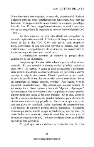Q3: LA FASE DE LA FE
Si no tienes un buen compañero de escalada, ¡encuéntralo! Si tienes
a alguien, pero las cosas 'simplemente no funcionan', pues ¡haz que
funcione! Es imprescindible un compañero de escaladas para llegar
hasta la cima. Un buen compañero matrimonial es vital si queremos
volver con seguridad a la presencia de nuestro Padre Celestial (DyC
131:1-3).
La obra misional es otro sitio dónde un compañero de
escalada espiritual es esencial. El Señor ha dicho que los misioneros
vayan de dos en dos (DyC 42:6), todo por un sabio propósito.
Estoy convencido de que una gran mayoría de parejas, bien sean
matrimonios o compañerismos de misioneros, no comprenden la
importancia que tienen el uno para el otro.
A continuación veremos un ejemplo de porque dicho
compañero es tan importante.
Imagínate que los dos estáis subiendo por la ladera de una
montaña. Es una montaña totalmente vertical y habéis subido ya
unos 100 o 150 metros. A causa de unos desacuerdos o problemas
entre ambos, uno decide deshacerse del otro, así que corta la cuerda
para que se caiga la otra persona. El único problema es que cuando
se corta la cuerda de uno los dos pueden caerse hasta abajo. Soltar
un compañero así parece absurdo, ¿verdad? Pues ocurre, y en lo
espiritual, constantemente. Hay parejas que intentan librarse de
sus compañeros, divorciándose y buscando "alguien o algo mejor."
hay misioneros que no soportan a sus compañeros y apenas pueden
esperar hasta que llegue el próximo traslado. En la vida, cortar la
cuerda y caerse espiritualmente grandes distancias para liberarse de
ciertas situaciones es muy perjudicial. Lo cierto es, que una receta
con una pizca de humildad, varias porciones de arrepentimiento
y un montón de auténtico perdón obraría maravillas. Solamente
tenemos que darnos cuenta de que dependemos el uno del otro. Si
existe la discordia en nuestro compañerismo, hay que mirar y ver si
la causa se encuentra en el Q1, después se deben tomar las medidas
necesarias para corregirla.
Al igual que los escaladores de montañas han de tener
85
bibliotecasud.blogspot.com
 