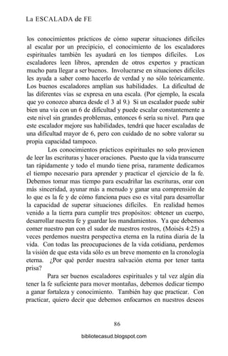 La ESCALADA de FE
los conocimientos prácticos de cómo superar situaciones difíciles
al escalar por un precipicio, el conocimiento de los escaladores
espirituales también les ayudará en los tiempos difíciles. Los
escaladores leen libros, aprenden de otros expertos y practican
mucho para llegar a ser buenos. Involucrarse en situaciones difíciles
les ayuda a saber como hacerlo de verdad y no sólo teóricamente.
Los buenos escaladores amplían sus habilidades. La dificultad de
las diferentes vías se expresa en una escala. (Por ejemplo, la escala
que yo conozco abarca desde el 3 al 9.) Si un escalador puede subir
bien una vía con un 6 de dificultad y puede escalar constantemente a
este nivel sin grandes problemas, entonces 6 sería su nivel. Para que
este escalador mejore sus habilidades, tendrá que hacer escaladas de
una dificultad mayor de 6, pero con cuidado de no sobre valorar su
propia capacidad tampoco.
Los conocimientos prácticos espirituales no solo provienen
de leer las escrituras y hacer oraciones. Puesto que la vida transcurre
tan rápidamente y todo el mundo tiene prisa, raramente dedicamos
el tiempo necesario para aprender y practicar el ejercicio de la fe.
Debemos tomar mas tiempo para escudriñar las escrituras, orar con
más sinceridad, ayunar más a menudo y ganar una comprensión de
lo que es la fe y de cómo funciona pues eso es vital para desarrollar
la capacidad de superar situaciones difíciles. En realidad hemos
venido a la tierra para cumplir tres propósitos: obtener un cuerpo,
desarrollar nuestra fe y guardar los mandamientos. Ya que debemos
comer nuestro pan con el sudor de nuestros rostros, (Moisés 4:25) a
veces perdemos nuestra perspectiva eterna en la rutina diaria de la
vida. Con todas las preocupaciones de la vida cotidiana, perdemos
la visión de que esta vida sólo es un breve momento en la cronología
eterna. ¿Por qué perder nuestra salvación eterna por tener tanta
prisa?
Para ser buenos escaladores espirituales y tal vez algún día
tener la fe suficiente para mover montañas, debemos dedicar tiempo
a ganar fortaleza y conocimiento. También hay que practicar. Con
practicar, quiero decir que debemos enfocarnos en nuestros deseos
86
bibliotecasud.blogspot.com
 