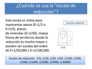 ¿Cuándo se usa la “escala de
reducción”?
Esta escala se utiliza para:
representar piezas (E=1/2 o
E=1/5), planos
de viviendas (E=1/50), mapas
físicos de territorios donde la
reducción es mucho mayor y
pueden ser escalas del orden
de E=1/50,000 o E=1/100,000.
Escala de reducción
Escalas de reducción : 1/5, 1/10, 1/20, 1/50, 1/100, 1/200,
1/500, 1/1000, 1/2000, 1/5000, 1/10000
 