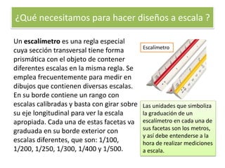 ¿Qué necesitamos para hacer diseños a escala ?
Un escalímetro es una regla especial
cuya sección transversal tiene forma
prismática con el objeto de contener
diferentes escalas en la misma regla. Se
emplea frecuentemente para medir en
dibujos que contienen diversas escalas.
En su borde contiene un rango con
escalas calibradas y basta con girar sobre
su eje longitudinal para ver la escala
apropiada. Cada una de estas facetas va
graduada en su borde exterior con
escalas diferentes, que son: 1/100,
1/200, 1/250, 1/300, 1/400 y 1/500.
Escalímetro
Las unidades que simboliza
la graduación de un
escalímetro en cada una de
sus facetas son los metros,
y así debe entenderse a la
hora de realizar mediciones
a escala.
 