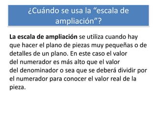 ¿Cuándo se usa la “escala de
ampliación”?
La escala de ampliación se utiliza cuando hay
que hacer el plano de piezas muy pequeñas o de
detalles de un plano. En este caso el valor
del numerador es más alto que el valor
del denominador o sea que se deberá dividir por
el numerador para conocer el valor real de la
pieza.
 