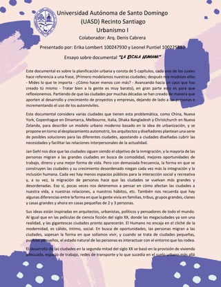 Universidad Autónoma de Santo Domingo
(UASD) Recinto Santiago
Urbanismo I
Colaborador: Arq. Denis Cabrera
Presentado por: Erika Lombert 100247930 y Leonel Puntiel 100225883
Ensayo sobre documental “La Escala Humana”
Este documental es sobre la planificación urbana y consta de 5 capítulos, cada uno de los cuales
hace referencia a una frase, (Primero modelamos nuestras ciudades; después nos modelan ellas
- Mides lo que te importa - ¿Cómo hacer menos con más? - Avanzando hacia un caos que has
creado tú mismo - Tratar bien a la gente es muy barato), en gran parte esto es para que
reflexionemos. Partiendo de que las ciudades por muchas décadas se han creado de manera que
aporten al desarrollo y crecimiento de proyectos y empresas, dejando de lado a las personas e
incrementando el uso de los automóviles.
Este documental considera varias ciudades que tienen esta problemática, como China, Nueva
York, Copenhague en Dinamarca, Melbourne, Italia, Dhaka Bangladesh y Christchurch en Nueva
Zelanda, para describir un modelo urbano moderno basado en la idea de urbanización, y se
propone en torno al desplazamiento automotriz, los arquitectos y diseñadores plantean una serie
de posibles soluciones para las diferentes ciudades, apostando a ciudades diseñadas cubrir las
necesidades y facilitar las relaciones interpersonales de la actualidad.
Jan Gehl nos dice que las ciudades siguen siendo el objetivo de la inmigración, y la mayoría de las
personas migran a las grandes ciudades en busca de comodidad, mejores oportunidades de
trabajo, dinero y una mejor forma de vida. Pero con demasiada frecuencia, la forma en que se
construyen las ciudades y su crecimiento desordenado niegan cada vez más la integración y la
inclusión humana. Cada vez hay menos espacios públicos para la interacción social y recreativa
y, a su vez, la migración de personas hace que las ciudades se vuelvan más grandes y
desordenadas. Eso sí, pocas veces nos detenemos a pensar en cómo afectan las ciudades a
nuestra vida, a nuestras relaciones, a nuestros hábitos, etc. También nos recuerda que hay
algunas diferencias entre la forma en que la gente vivía en familias, tribus, grupos grandes, clanes
y casas grandes y ahora en casas pequeñas de 2 y 3 personas.
Sus ideas están inspiradas en arquitectos, urbanistas, políticos y pensadores de todo el mundo.
Al igual que en las películas de ciencia ficción del siglo XX, donde las megaciudades ya son una
realidad, y las gigantescas ciudades pronto aparecerán. El Humano no encaja en el cliché de la
modernidad, es cálido, íntimo, social. En busca de oportunidades, las personas migran a las
ciudades, sopesan la forma en que solíamos vivir, y cuando se trata de ciudades pequeñas,
pueblos pequeños, el estado natural de las personas es interactuar con el entorno que los rodea.
El desarrollo de las ciudades en la segunda mitad del siglo XX se basó en la provisión de vivienda
adecuada, espacio de trabajo, redes de transporte y lo que sucedía en el suelo urbano más allá
 