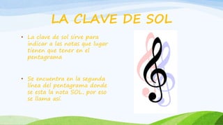 LA CLAVE DE SOL
• La clave de sol sirve para
indicar a las notas que lugar
tienen que tener en el
pentagrama
• Se encuentra en la segunda
línea del pentagrama donde
se esta la nota SOL, por eso
se llama así.
 