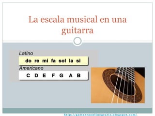 La escala musical en una 
guitarra 
h t t p : / / g u i t a r r a o n l i n e g r a t i s . b l o g s p o t . c om/ 
 