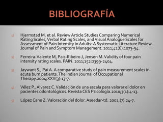 1) Hjermstad M, et al. Review Article Studies Comparing Numerical
Rating Scales,Verbal Rating Scales, andVisualAnalogue Scales for
Assessment of Pain Intensity in Adults: A Systematic Literature Review.
Journal of Pain and Symptom Management. 2011;41(6):1073-94.
2) Ferreira-Valente M, Pais-Ribeiro J, Jensen M.Validity of four pain
intensity rating scales. PAIN. 2011;152:2399-2404.
3) Jaywant S., PaiA. A comparative study of pain measurement scales in
acute burn patients.The Indian Journal of Occupational
Therapy.2004;XXV(3):13-7.
4) Vélez P.,Álvarez C.Validación de una escala para valorar el dolor en
pacientes odontológicos. Revista CES Psicología.2010;3(1):4-13.
5) LópezCanoZ.Valoración del dolor. Aseedar-td. 2002;(7):24-7.
 