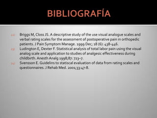 22) Briggs M, Closs JS. A descriptive study of the use visual analogue scales and
verbal rating scales for the assessment of postoperative pain in orthopedic
patients. J Pain Symptom Manage. 1999 Dec; 18 (6): 438-446.
23) Ludington E, Dexter F. Statistical analysis of total labor pain using the visual
analog scale and application to studies of analgesic effectiveness during
childbirth.Anesth Analg 1998;87: 723–7.
24) Svensson E. Guidelins to statiscal evaluation of data from rating scales and
questionnaires. J Rehab Med. 2001;33:47-8.
 