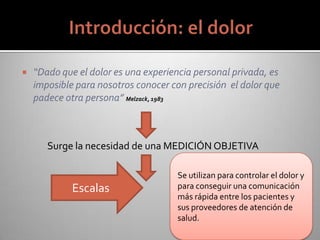  “Dado que el dolor es una experiencia personal privada, es
imposible para nosotros conocer con precisión el dolor que
padece otra persona” Melzack, 1983
Surge la necesidad de una MEDICIÓN OBJETIVA
Se utilizan para controlar el dolor y
para conseguir una comunicación
más rápida entre los pacientes y
sus proveedores de atención de
salud.
Escalas
 