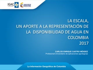 CARLOS ENRIQUE CASTRO MÉNDEZ
Profesional Universitario de aplicaciones agrológicas
LA ESCALA,
UN APORTE A LA REPRESENTACIÓN DE
LA DISPONIBILIDAD DE AGUA EN
COLOMBIA
2017
 