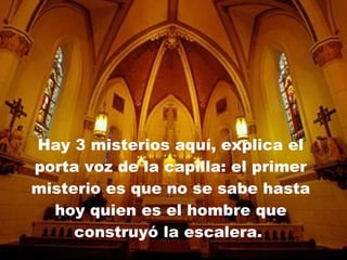 Hay 3 misterios aquí, explica el porta voz de la capilla: el primer misterio es que no se sabe hasta hoy quien es el hombre que construyó la escalera.  