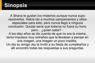 Sinopsis A Shana le gustan los misterios aunque nunca supo resolverlos. Había ido a muchos campamentos y sitios especiales para esto, pero nunca llegó a ninguna conclusión. Quizás sería que todavía no fuera su hora, pero... ¿quien sabe? .  A los diez años se dio cuenta de que no era la misma, tenía impulsos muy extraños que la llevaban a pensar en una imagen, una imagen un poco insólita.  Un día su amiga Jey la invitó a su fiesta de cumpleaños y allí encontró todas las respuestas a sus preguntas. 