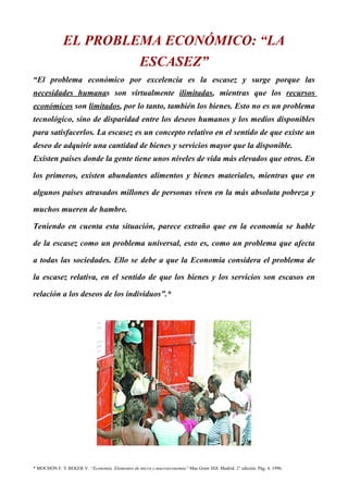 EL PROBLEMA ECONÓMICO: “LA
                                                  ESCASEZ”
“El problema económico por excelencia es la escasez y surge porque las
necesidades humanas son virtualmente ilimitadas, mientras que los recursos
económicos son limitados, por lo tanto, también los bienes. Esto no es un problema
tecnológico, sino de disparidad entre los deseos humanos y los medios disponibles
para satisfacerlos. La escasez es un concepto relativo en el sentido de que existe un
deseo de adquirir una cantidad de bienes y servicios mayor que la disponible.
Existen países donde la gente tiene unos niveles de vida más elevados que otros. En

los primeros, existen abundantes alimentos y bienes materiales, mientras que en

algunos países atrasados millones de personas viven en la más absoluta pobreza y

muchos mueren de hambre.

Teniendo en cuenta esta situación, parece extraño que en la economía se hable

de la escasez como un problema universal, esto es, como un problema que afecta

a todas las sociedades. Ello se debe a que la Economía considera el problema de

la escasez relativa, en el sentido de que los bienes y los servicios son escasos en

relación a los deseos de los individuos”.*




* MOCHÓN F. Y BEKER V. “Economía. Elementos de micro y macroeconomía” Mac Graw Hill. Madrid. 2° edición. Pág. 4. 1996.
 