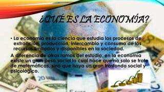 ¿QUÉ ES LA ECONOMÍA?
• La economía es la ciencia que estudia los procesos de
extracción, producción, intercambio y consumo...