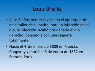 Louis Braille. A los 3 años perdió la vista en el ojo izquierdo en el taller de su padre, por  un infección en el ojo, la infección  acabó por dañarle el ojo derecho, dejándole con una ceguera totalmente. Nació el 4  de enero de 1809 en Francia, Coupvray y murió el 6 de enero de 1852 en Francia, París 