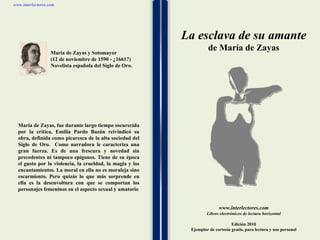 1 1 1 1 1 1 1 1 1 1 1 1 1 1 1 1 1 1 1 1 1 1 1 1 www.interlectores.com Libros electrónicos de lectura horizontal Edición 2010 Ejemplar de cortesía gratis, para lectura y uso personal www.interlectores.com La esclava de su amante de  María de Zayas María de Zayas y Sotomayor (12 de noviembre de 1590 - ¿1661?) Novelista española del Siglo de Oro. María de Zayas, fue durante largo tiempo oscurecida por la crítica, Emilia Pardo Bazán reivindicó su obra, definida como picaresca de la alta sociedad del Siglo de Oro.  Como narradora le caracteriza una gran fuerza. Es de una frescura y novedad sin precedentes ni tampoco epígonos. Tiene de su época el gusto por la violencia, la crueldad, la magia y los encantamientos. La moral en ella no es moraleja sino escarmiento. Pero quizás lo que más sorprende en ella es la desenvoltura con que se comportan los personajes femeninos en el aspecto sexual y amatorio 