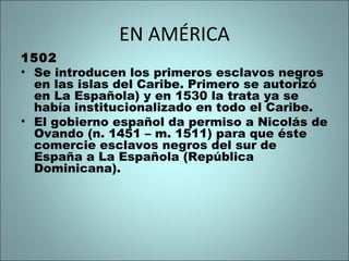 EN AMÉRICA
1502
• Se introducen los primeros esclavos negros
en las islas del Caribe. Primero se autorizó
en La Española) y en 1530 la trata ya se
había institucionalizado en todo el Caribe.
• El gobierno español da permiso a Nicolás de
Ovando (n. 1451 – m. 1511) para que éste
comercie esclavos negros del sur de
España a La Española (República
Dominicana).
 