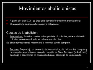 5
Movimientos abolicionistas
 A partir del siglo XVIII se crea una corriente de opinión antiesclavista
 El movimiento cuáquero tuvo mucha relevancia
Causas de la abolición:
 Económicas: Estados Unidos había perdido 13 colonias, estaba abriendo
colonias en Asia en donde ya había mano de obra.
Se estaba produciendo maquinaria e interesa que la compren.
 Sociales: Se produjo un aumento de los suicidios, de huida a los bosques y
de revueltas espontáneas como la ocurrida en Saint Domigue (actual Haití)
que llego a convertirse en revolución bajo el liderazgo de un ilustrado.
 